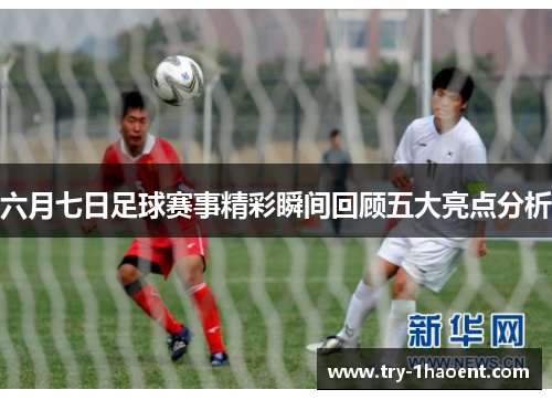 六月七日足球赛事精彩瞬间回顾五大亮点分析
