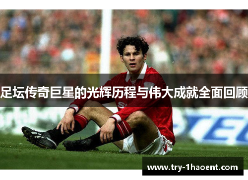 足坛传奇巨星的光辉历程与伟大成就全面回顾