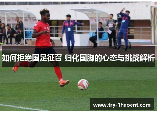 如何拒绝国足征召 归化国脚的心态与挑战解析