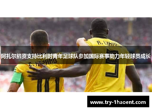 阿扎尔捐资支持比利时青年足球队参加国际赛事助力年轻球员成长 阿扎尔捐资支持比利时青年足球队参加国际赛事助力年轻球员成长