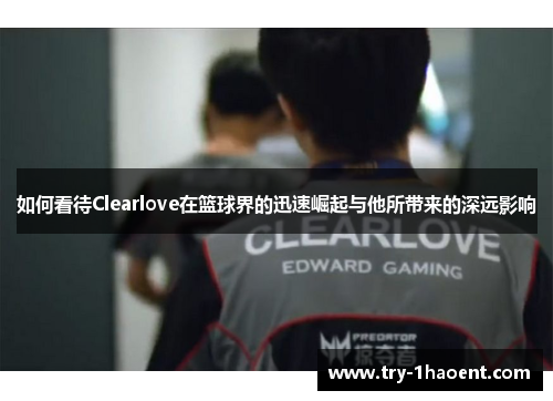 如何看待Clearlove在篮球界的迅速崛起与他所带来的深远影响 如何看待Clearlove在篮球界的迅速崛起与他所带来的深远影响