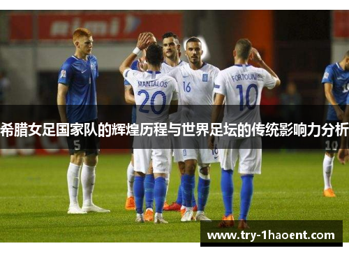 希腊女足国家队的辉煌历程与世界足坛的传统影响力分析 希腊女足国家队的辉煌历程与世界足坛的传统影响力分析