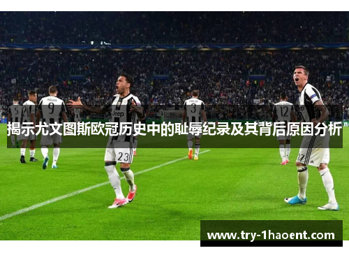 揭示尤文图斯欧冠历史中的耻辱纪录及其背后原因分析 揭示尤文图斯欧冠历史中的耻辱纪录及其背后原因分析