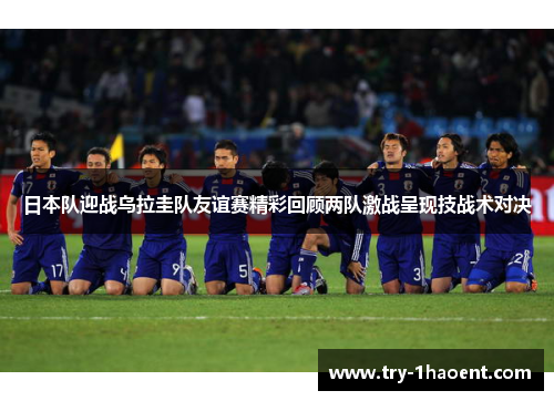 日本队迎战乌拉圭队友谊赛精彩回顾两队激战呈现技战术对决