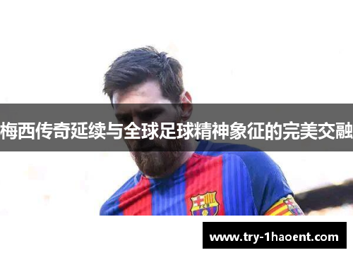 梅西传奇延续与全球足球精神象征的完美交融 梅西传奇延续与全球足球精神象征的完美交融
