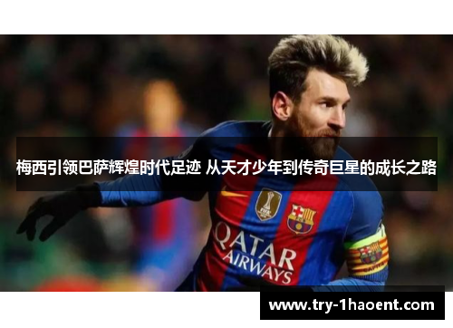 梅西引领巴萨辉煌时代足迹 从天才少年到传奇巨星的成长之路