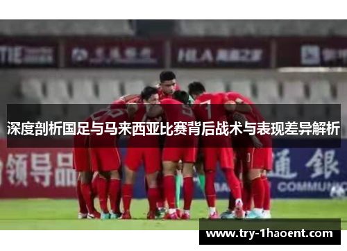 深度剖析国足与马来西亚比赛背后战术与表现差异解析
