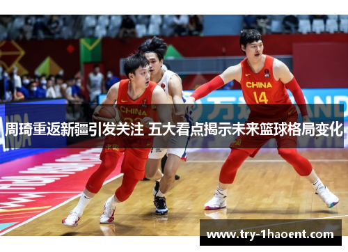 周琦重返新疆引发关注 五大看点揭示未来篮球格局变化