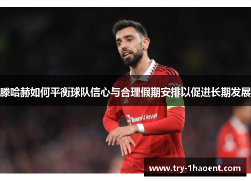 滕哈赫如何平衡球队信心与合理假期安排以促进长期发展
