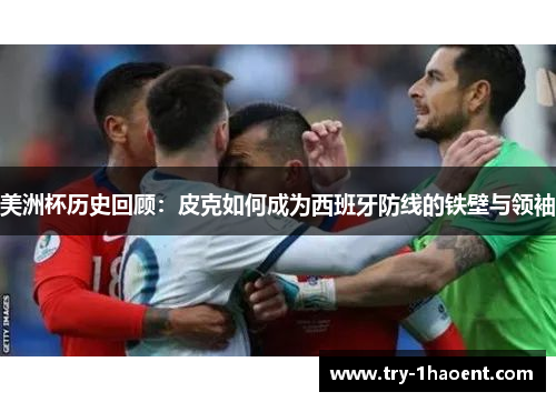 美洲杯历史回顾:皮克如何成为西班牙防线的铁壁与领袖 美洲杯历史回顾:皮克如何成为西班牙防线的铁壁与领袖