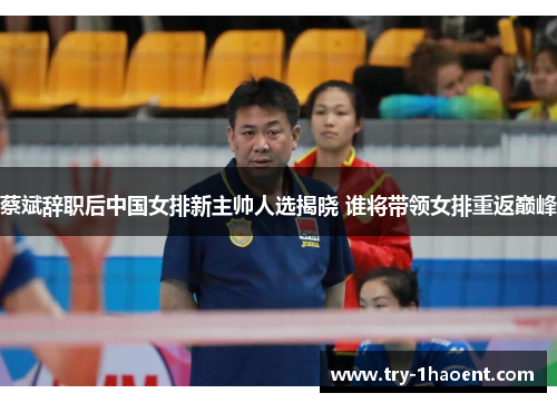 蔡斌辞职后中国女排新主帅人选揭晓 谁将带领女排重返巅峰